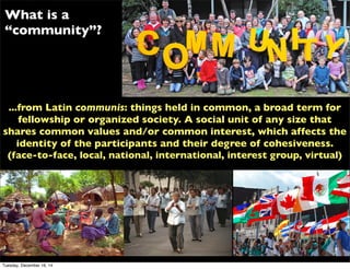 ...from Latin communis: things held in common, a broad term for
fellowship or organized society. A social unit of any size that
shares common values and/or common interest, which affects the
identity of the participants and their degree of cohesiveness.
(face-to-face, local, national, international, interest group, virtual)
What is a
“community”?
Tuesday, December 16, 14
 