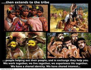 ….then extends to the tribe
….people helping out their people, and in exchange they help you.
We work together, we live together, we experience life together.
We have a shared identity. We have shared interest...
Tuesday, December 16, 14
 
