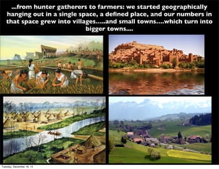 ...from hunter gatherers to farmers: we started geographically
hanging out in a single space, a deﬁned place, and our numbers in
that space grew into villages…..and small towns….which turn into
bigger towns....
Tuesday, December 16, 14
 