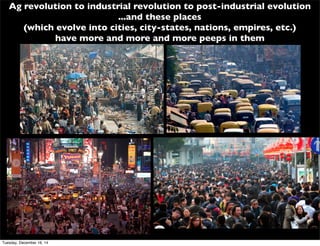 Ag revolution to industrial revolution to post-industrial evolution
...and these places
(which evolve into cities, city-states, nations, empires, etc.)
have more and more and more peeps in them
Tuesday, December 16, 14
 