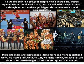 So we are each in a group of people with a shared life, shared
experiences in this shared space, perhaps still with shared interest,
although as our numbers get bigger, those interests expand
exponentially....
More and more and more people doing more and more specialized
work, we make stuff, we buy stuff, we make money, we have leisure
time so we create religions and arts and sports and hobbies
Tuesday, December 16, 14
 