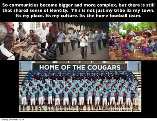 So communities become bigger and more complex, but there is still
that shared sense of identity. This is not just my tribe its my town.
Its my place. Its my culture. Its the home football team.
Tuesday, December 16, 14
 