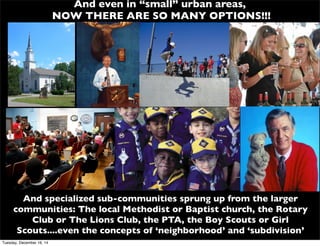 And even in “small” urban areas,
NOW THERE ARE SO MANY OPTIONS!!!
And specialized sub-communities sprung up from the larger
communities: The local Methodist or Baptist church, the Rotary
Club or The Lions Club, the PTA, the Boy Scouts or Girl
Scouts....even the concepts of ‘neighborhood’ and ‘subdivision’
Tuesday, December 16, 14
 