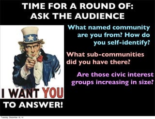 TIME FOR A ROUND OF:
ASK THE AUDIENCE
What named community
are you from? How do
you self-identify?
TO ANSWER!
What sub-communities
did you have there?
Are those civic interest
groups increasing in size?
Tuesday, December 16, 14
 