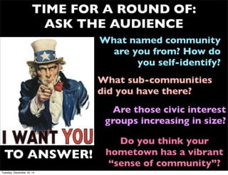 TIME FOR A ROUND OF:
ASK THE AUDIENCE
What named community
are you from? How do
you self-identify?
TO ANSWER!
What sub-communities
did you have there?
Are those civic interest
groups increasing in size?
Do you think your
hometown has a vibrant
“sense of community”?
Tuesday, December 16, 14
 