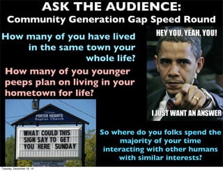 So where do you folks spend the
majority of your time
interacting with other humans
with similar interests?
ASK THE AUDIENCE:
Community Generation Gap Speed Round
How many of you have lived
in the same town your
whole life?
How many of you younger
peeps plan on living in your
hometown for life?
Tuesday, December 16, 14
 