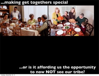 ...or is it affording us the opportunity
to now NOT see our tribe?
...making get togethers special
Tuesday, December 16, 14
 