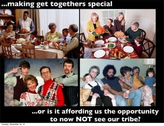 ...or is it affording us the opportunity
to now NOT see our tribe?
...making get togethers special
Tuesday, December 16, 14
 