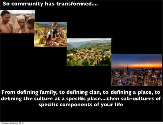 From deﬁning family, to deﬁning clan, to deﬁning a place, to
deﬁning the culture at a speciﬁc place....then sub-cultures of
speciﬁc components of your life
So community has transformed....
Tuesday, December 16, 14
 