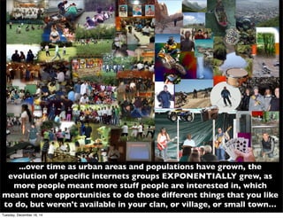 ...over time as urban areas and populations have grown, the
evolution of speciﬁc internets groups EXPONENTIALLY grew, as
more people meant more stuff people are interested in, which
meant more opportunities to do those different things that you like
to do, but weren't available in your clan, or village, or small town…
Tuesday, December 16, 14
 