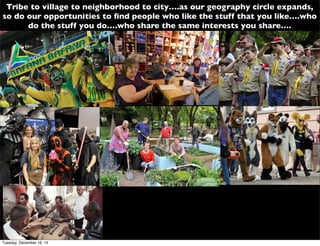 Tribe to village to neighborhood to city….as our geography circle expands,
so do our opportunities to ﬁnd people who like the stuff that you like….who
do the stuff you do….who share the same interests you share….
Tuesday, December 16, 14
 