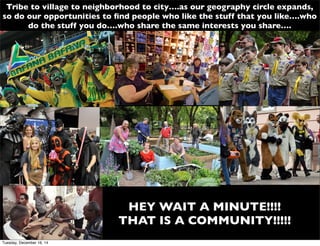 Tribe to village to neighborhood to city….as our geography circle expands,
so do our opportunities to ﬁnd people who like the stuff that you like….who
do the stuff you do….who share the same interests you share….
HEY WAIT A MINUTE!!!!
THAT IS A COMMUNITY!!!!!
Tuesday, December 16, 14
 