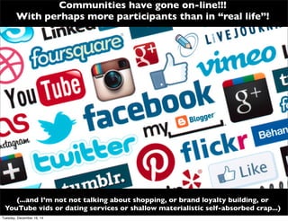 Communities have gone on-line!!!
With perhaps more participants than in “real life”!
(...and I’m not not talking about shopping, or brand loyalty building, or
YouTube vids or dating services or shallow materialistic self-absorbed crap...)
Tuesday, December 16, 14
 