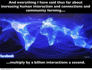 And everything I have said thus far about
increasing human interaction and connections and
community forming....
....multiply by a billion interactions a second.
Tuesday, December 16, 14
 