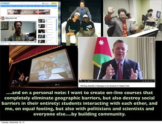 ….and on a personal note: I want to create on-line courses that
completely eliminate geographic barriers, but also destroy social
barriers in their entirety: students interacting with each other, and
me, on equal footing, but also with politicians and scientists and
everyone else….by building community.
Tuesday, December 16, 14
 