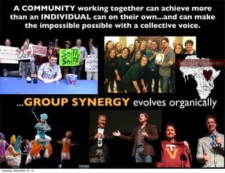 A COMMUNITY working together can achieve more
than an INDIVIDUAL can on their own...and can make
the impossible possible with a collective voice.
...GROUP SYNERGY evolves organically
Tuesday, December 16, 14
 