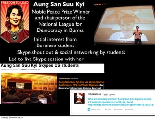 Aung San Suu Kyi
Noble Peace Prize Winner
and chairperson of the
National League for
Democracy in Burma
Led to live Skype session with her
Initial interest from
Burmese student
Skype shout out & social networking by students
Tuesday, December 16, 14
 