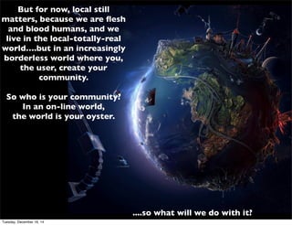 But for now, local still
matters, because we are ﬂesh
and blood humans, and we
live in the local-totally-real
world….but in an increasingly
borderless world where you,
the user, create your
community.
So who is your community?
In an on-line world,
the world is your oyster.
....so what will we do with it?
Tuesday, December 16, 14
 