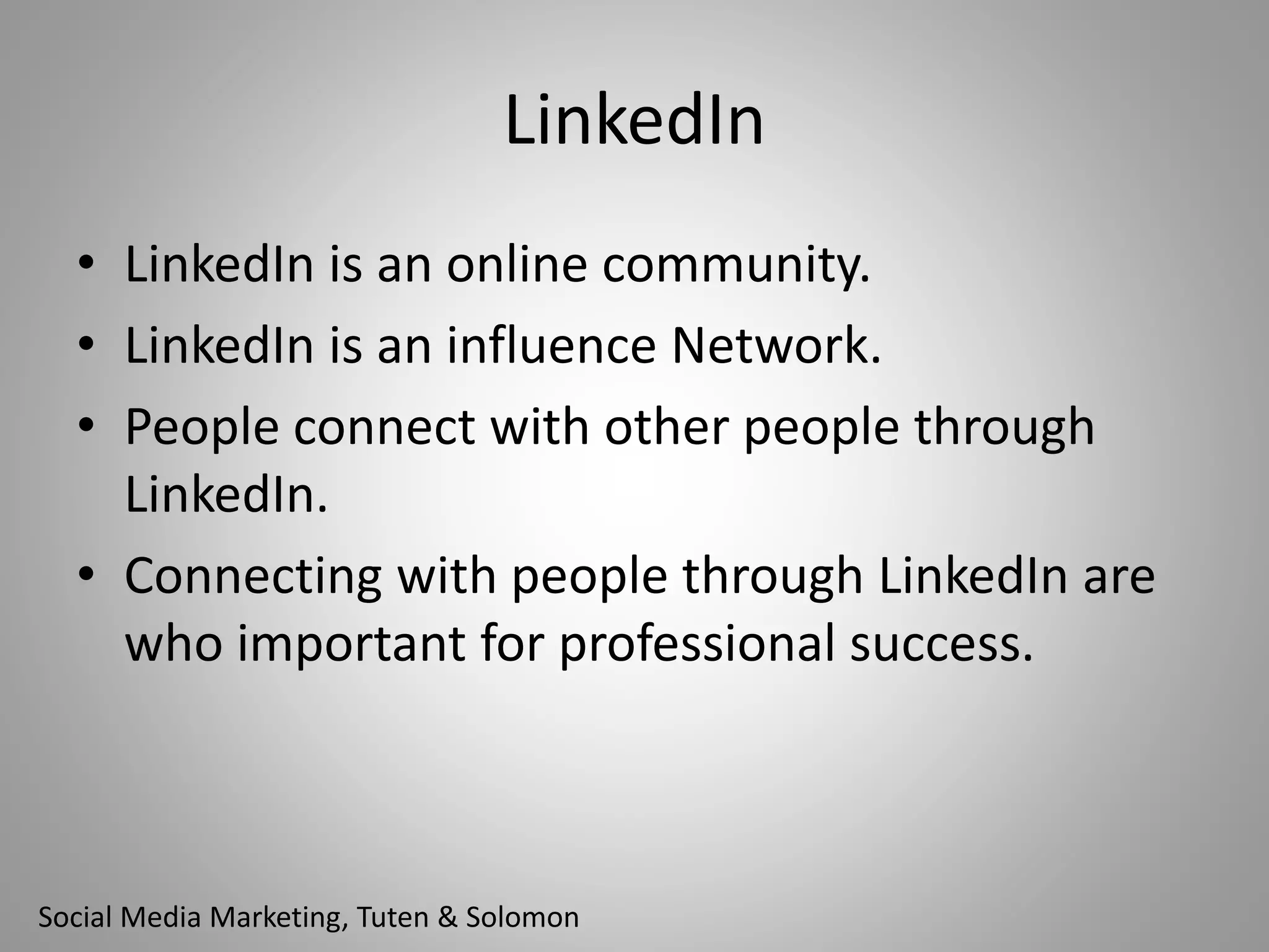 LinkedIn 
• LinkedIn is an online community. 
• LinkedIn is an influence Network. 
• People connect with other people through 
LinkedIn. 
• Connecting with people through LinkedIn are 
who important for professional success. 
Social Media Marketing, Tuten & Solomon 
 