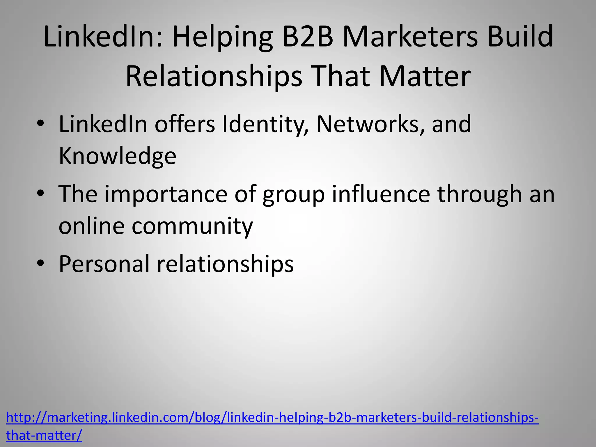 LinkedIn: Helping B2B Marketers Build 
Relationships That Matter 
• LinkedIn offers Identity, Networks, and 
Knowledge 
• The importance of group influence through an 
online community 
• Personal relationships 
http://marketing.linkedin.com/blog/linkedin-helping-b2b-marketers-build-relationships-that- 
matter/ 
 