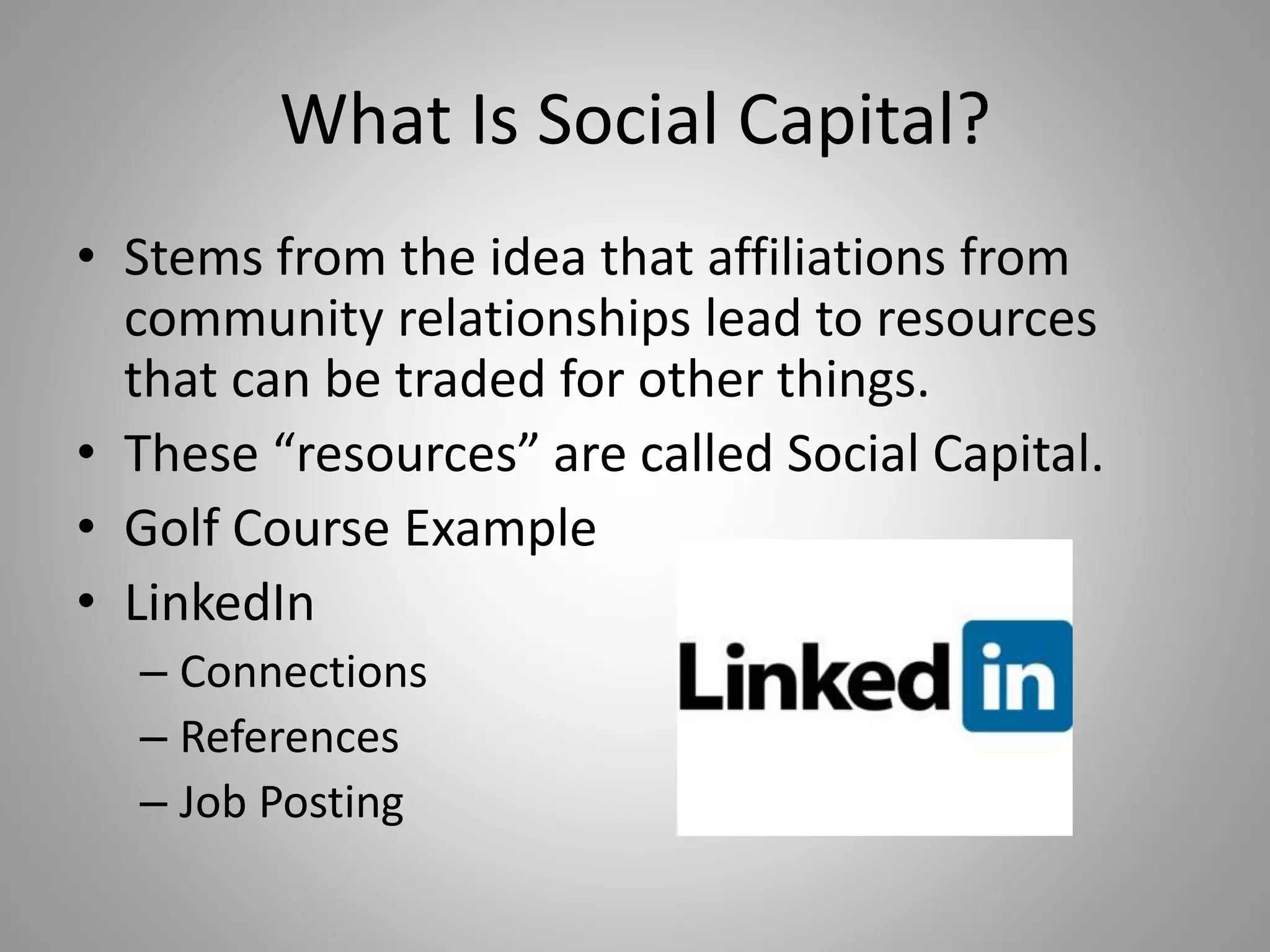 What Is Social Capital? 
• Stems from the idea that affiliations from 
community relationships lead to resources 
that can be traded for other things. 
• These “resources” are called Social Capital. 
• Golf Course Example 
• LinkedIn 
– Connections 
– References 
– Job Posting 
 