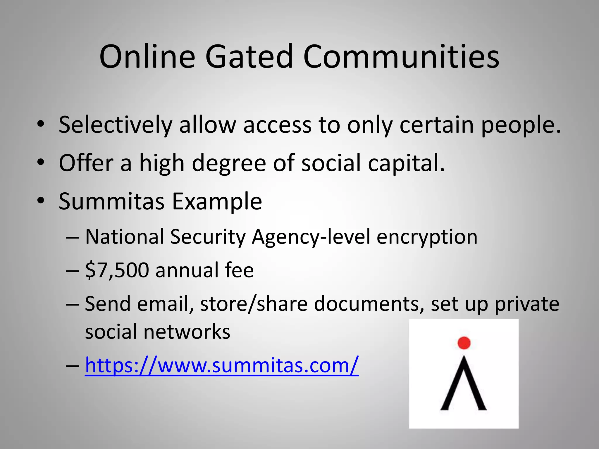 Online Gated Communities 
• Selectively allow access to only certain people. 
• Offer a high degree of social capital. 
• Summitas Example 
– National Security Agency-level encryption 
– $7,500 annual fee 
– Send email, store/share documents, set up private 
social networks 
– https://www.summitas.com/ 
 