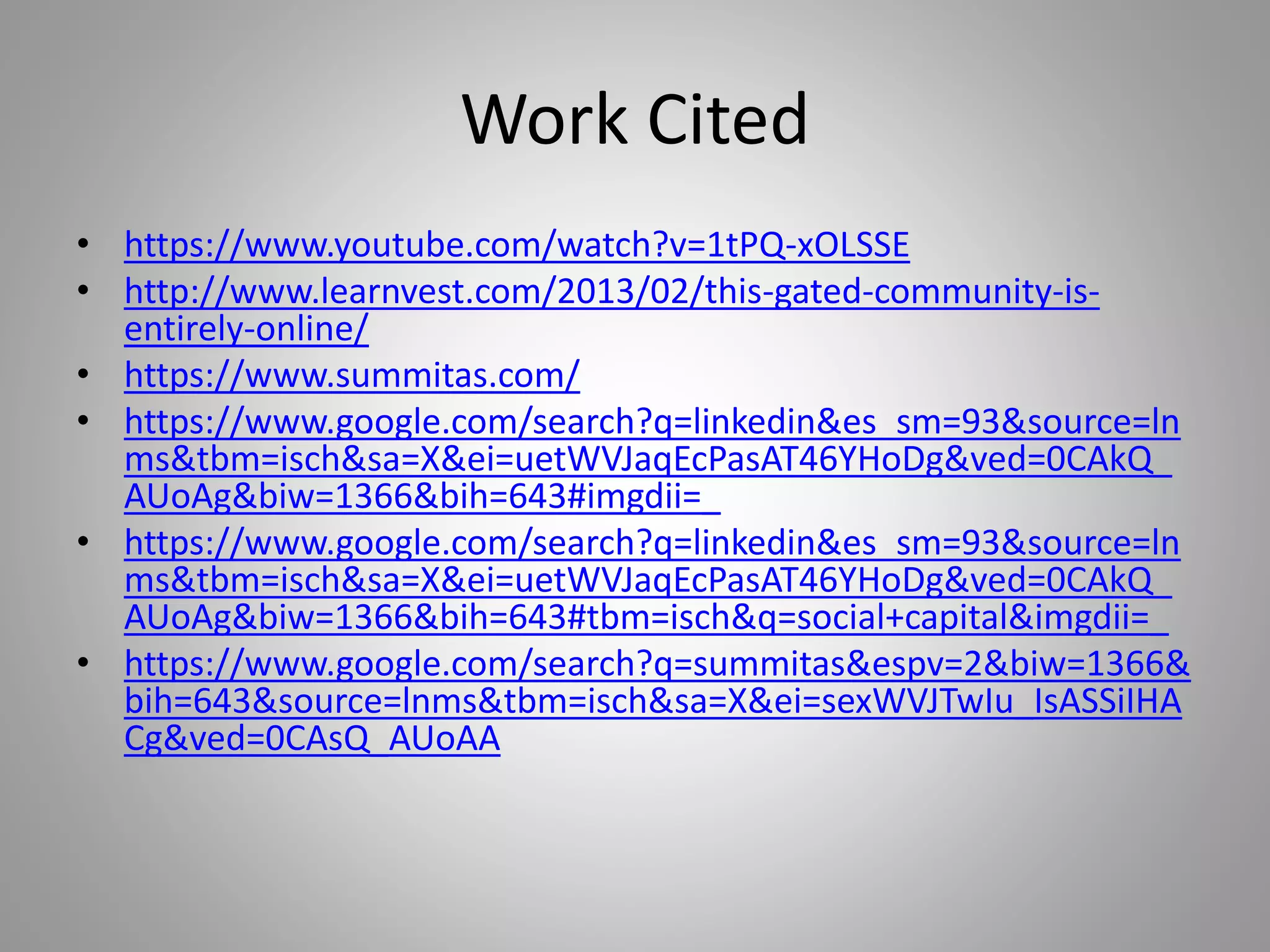 Work Cited 
• https://www.youtube.com/watch?v=1tPQ-xOLSSE 
• http://www.learnvest.com/2013/02/this-gated-community-is-entirely- 
online/ 
• https://www.summitas.com/ 
• https://www.google.com/search?q=linkedin&es_sm=93&source=ln 
ms&tbm=isch&sa=X&ei=uetWVJaqEcPasAT46YHoDg&ved=0CAkQ_ 
AUoAg&biw=1366&bih=643#imgdii=_ 
• https://www.google.com/search?q=linkedin&es_sm=93&source=ln 
ms&tbm=isch&sa=X&ei=uetWVJaqEcPasAT46YHoDg&ved=0CAkQ_ 
AUoAg&biw=1366&bih=643#tbm=isch&q=social+capital&imgdii=_ 
• https://www.google.com/search?q=summitas&espv=2&biw=1366& 
bih=643&source=lnms&tbm=isch&sa=X&ei=sexWVJTwIu_IsASSiIHA 
Cg&ved=0CAsQ_AUoAA 

