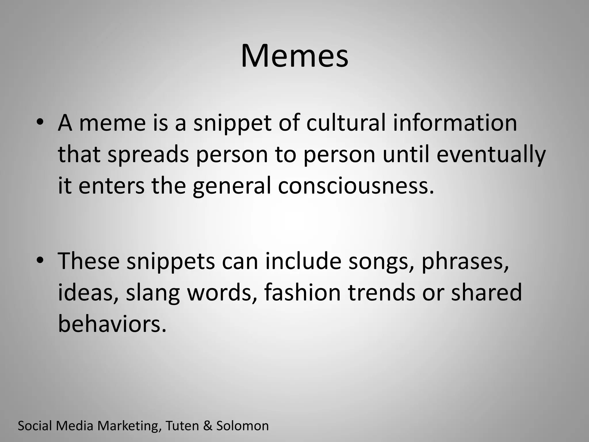 Memes 
• A meme is a snippet of cultural information 
that spreads person to person until eventually 
it enters the general consciousness. 
• These snippets can include songs, phrases, 
ideas, slang words, fashion trends or shared 
behaviors. 
Social Media Marketing, Tuten & Solomon 
 