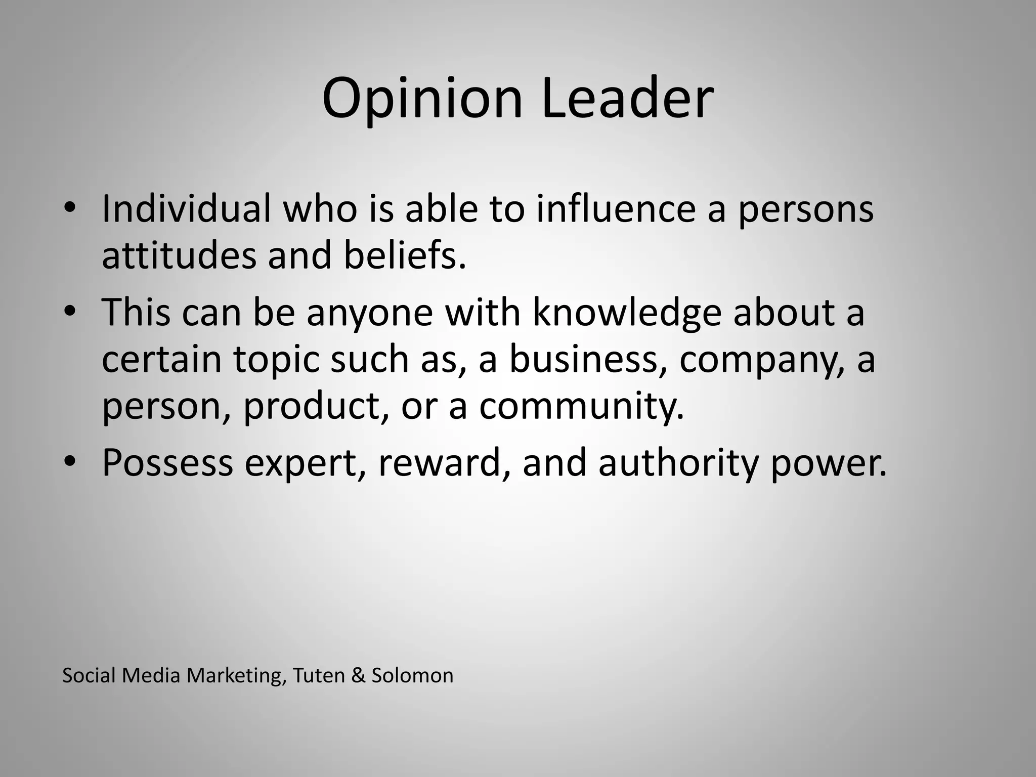 Opinion Leader 
• Individual who is able to influence a persons 
attitudes and beliefs. 
• This can be anyone with knowledge about a 
certain topic such as, a business, company, a 
person, product, or a community. 
• Possess expert, reward, and authority power. 
Social Media Marketing, Tuten & Solomon 
 