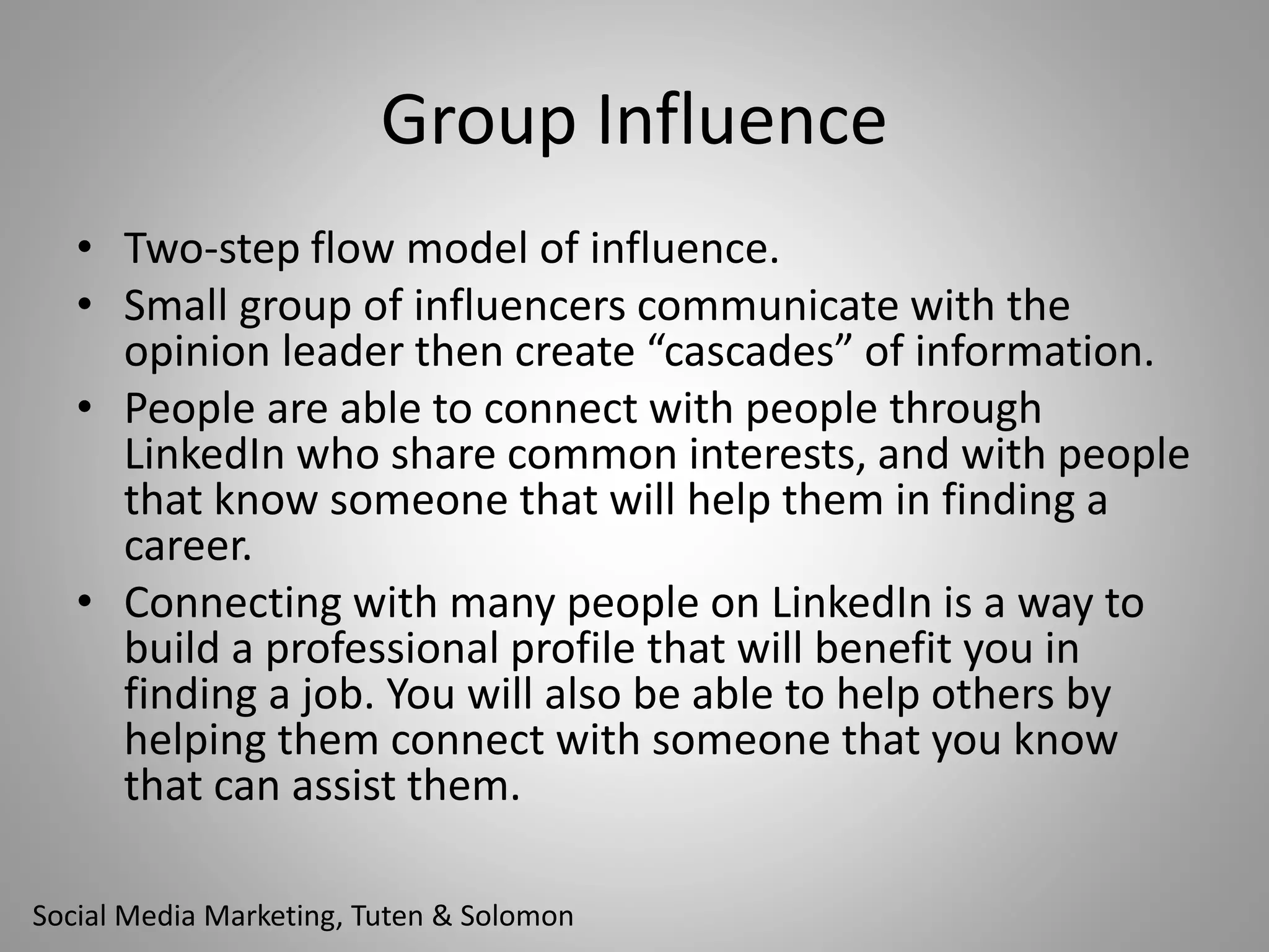 Group Influence 
• Two-step flow model of influence. 
• Small group of influencers communicate with the 
opinion leader then create “cascades” of information. 
• People are able to connect with people through 
LinkedIn who share common interests, and with people 
that know someone that will help them in finding a 
career. 
• Connecting with many people on LinkedIn is a way to 
build a professional profile that will benefit you in 
finding a job. You will also be able to help others by 
helping them connect with someone that you know 
that can assist them. 
Social Media Marketing, Tuten & Solomon 
 