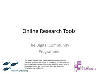 Online Research Tools

      The Digital Community
           Programme
This work is licensed under the Creative Commons Attribution-
ShareAlike 3.0 Unported License. To view a copy of this license, visit
http://creativecommons.org/licenses/by-sa/3.0/ or send a letter to
Creative Commons, 444 Castro Street, Suite 900, Mountain
View, California, 94041, USA.
 