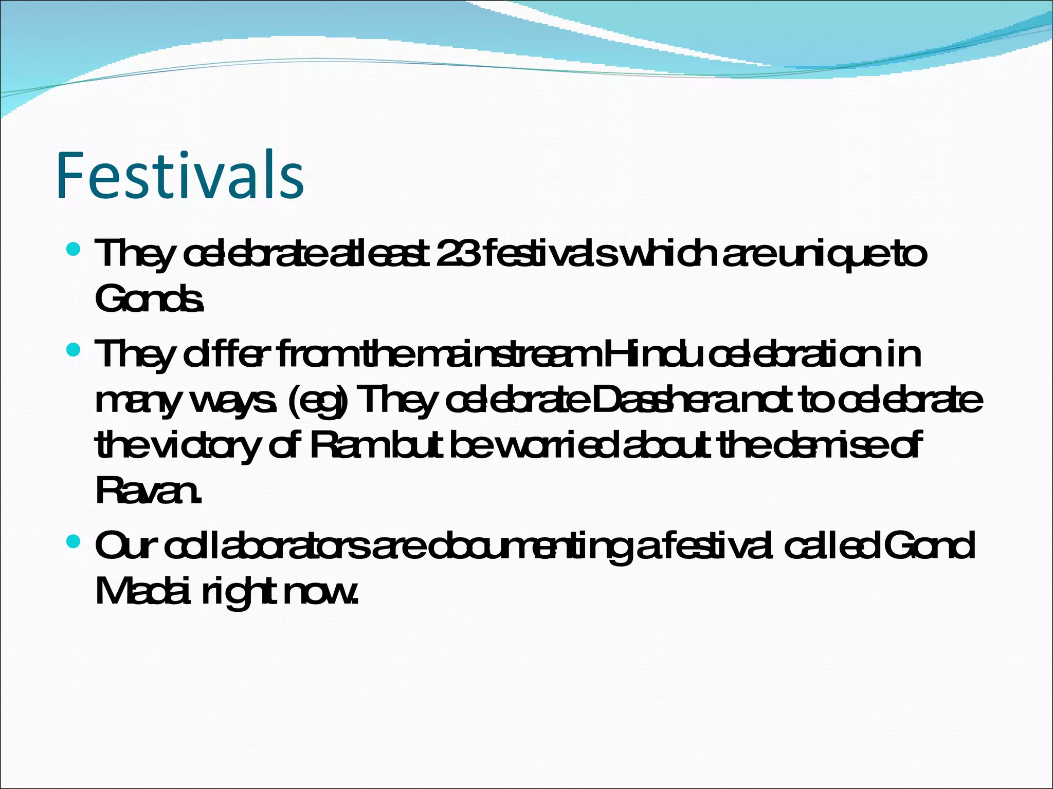 Festivals They celebrate atleast 23 festivals which are unique to Gonds. They differ from the mainstream Hindu celebration in many ways. (eg) They celebrate Dasshera not to celebrate the victory of Ram but be worried about the demise of Ravan. Our collaborators are documenting a festival called Gond Madai right now. 