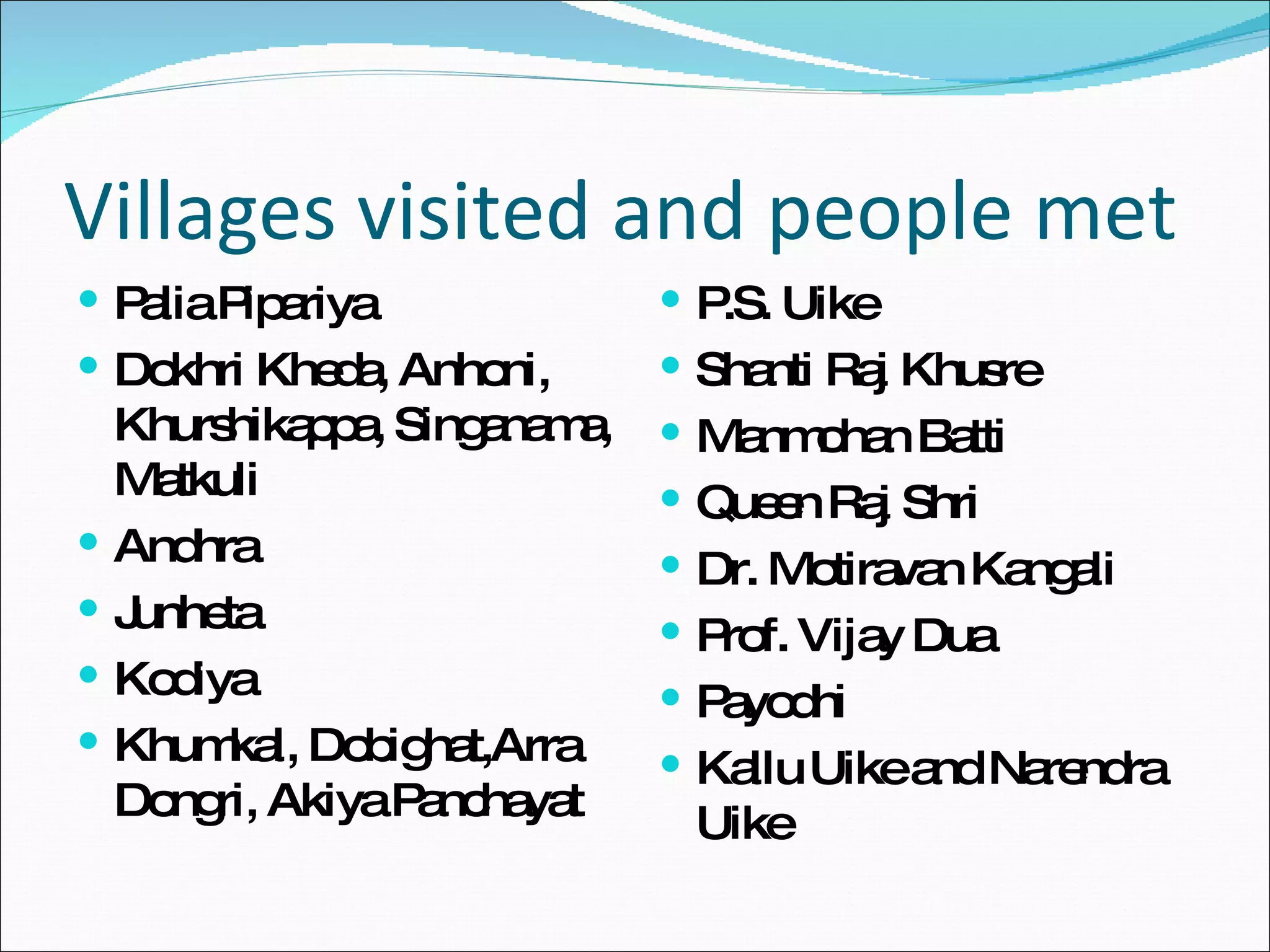 Villages visited and people met Palia Pipariya Dokhri Kheda, Anhoni, Khurshikappa, Singanama, Matkuli Andhra Junheta Kodiya Khumkal, Dobighat,Arra Dongri, Akiya Panchayat P.S. Uike Shanti Raj Khusre Manmohan Batti Queen Raj Shri Dr. Motiravan Kangali Prof. Vijay Dua Payodhi Kallu Uike and Narendra Uike 