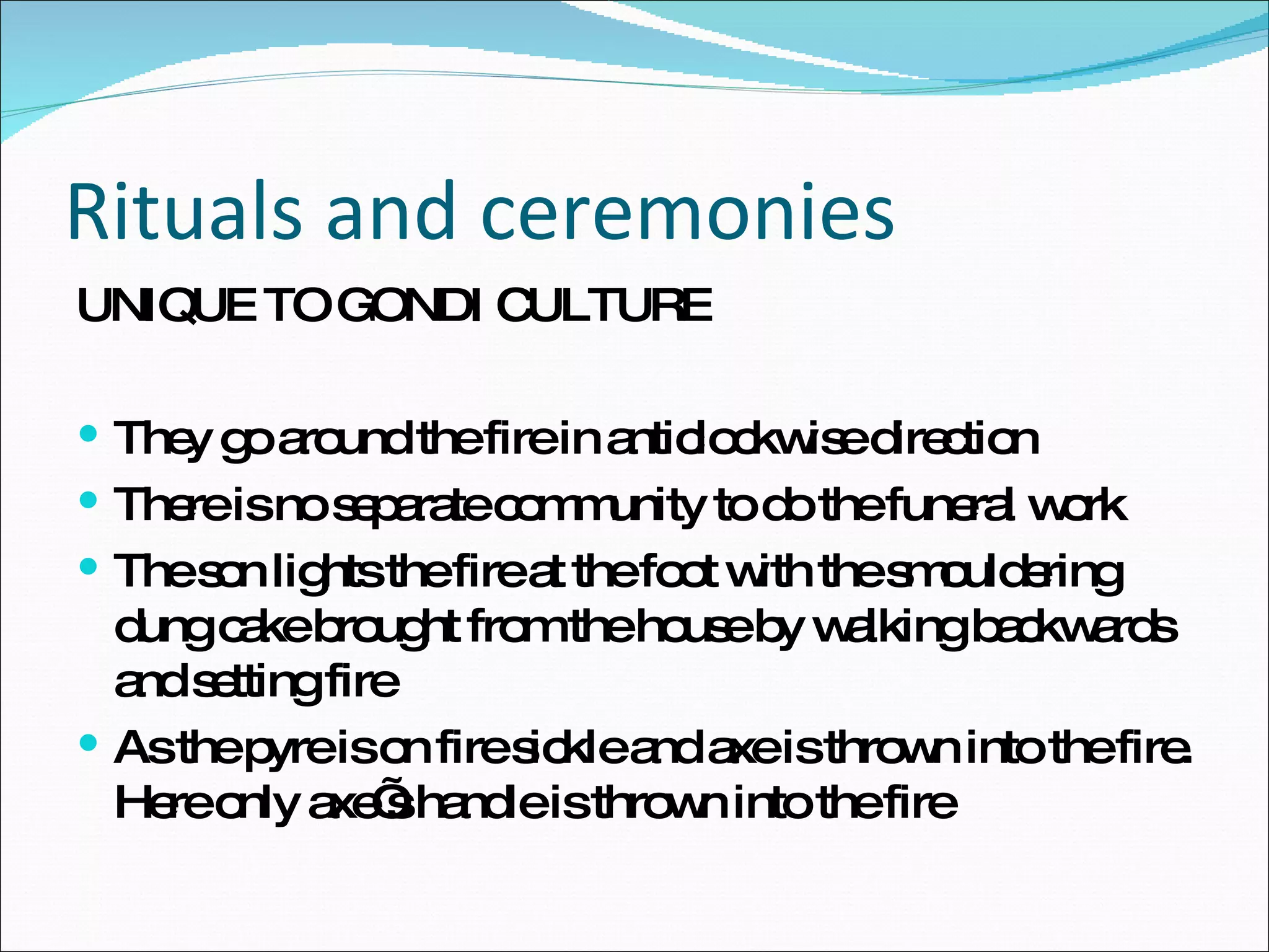 Rituals and ceremonies UNIQUE TO GONDI CULTURE They go around the fire in anticlockwise direction There is no separate community to do the funeral work The son lights the fire at the foot with the smouldering dung cake brought from the house by walking backwards and setting fire As the pyre is on fire sickle and axe is thrown into the fire. Here only axe’s handle is thrown into the fire 