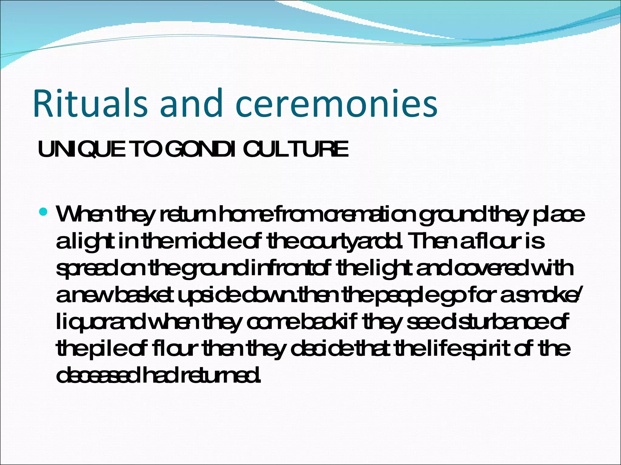Rituals and ceremonies UNIQUE TO GONDI CULTURE When they return home from cremation ground they place a light in the middle of the courtyardd. Then a flour is spread on the ground infrontof the light and covered with a new basket upside down.then the people go for a smoke/liquorand when they come backif they see disturbance of the pile of flour then they decide that the life spirit of the deceased had returned. 