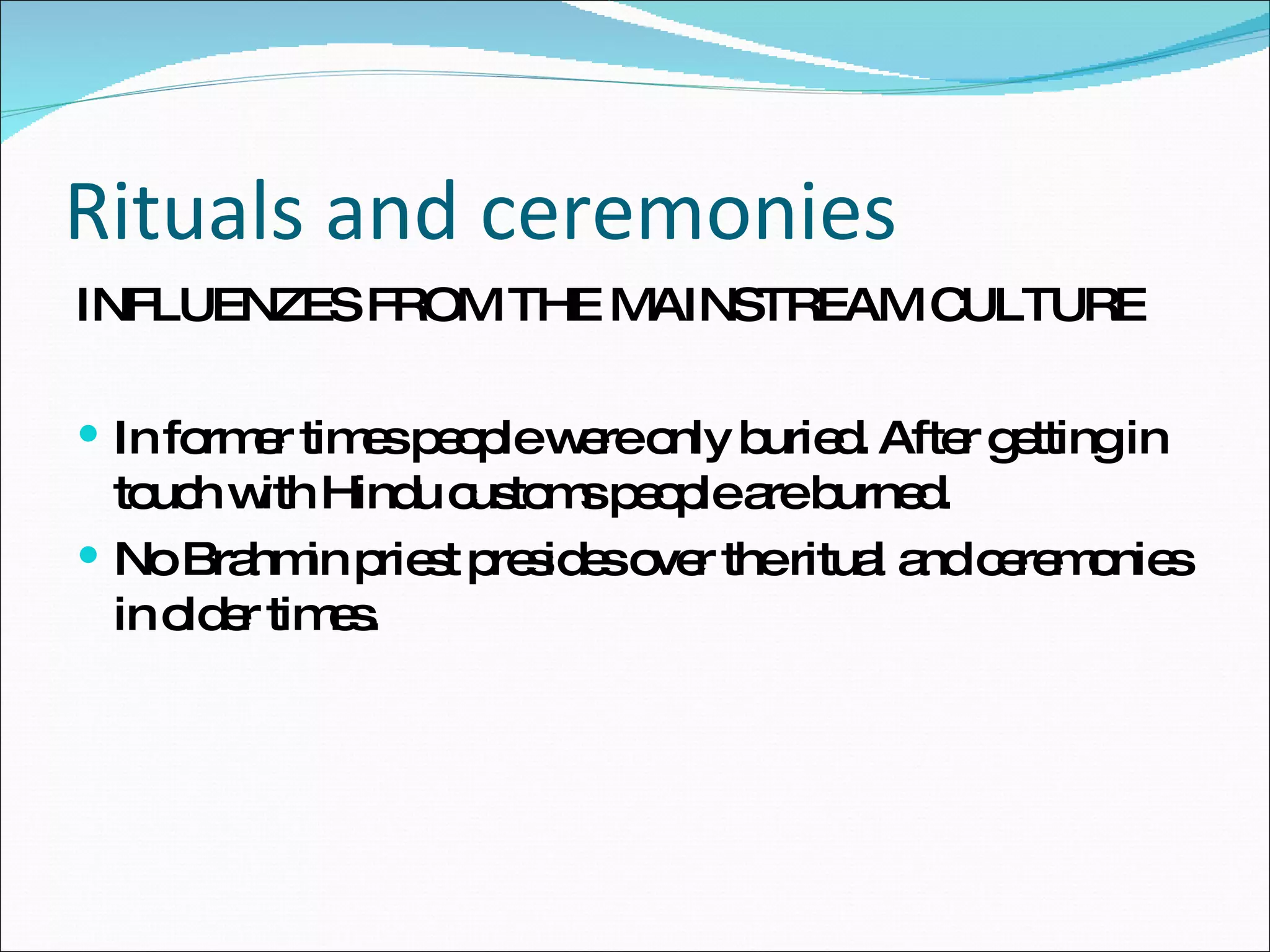 Rituals and ceremonies INFLUENZES FROM THE MAINSTREAM CULTURE In former times people were only buried. After getting in touch with Hindu customs people are burned. No Brahmin priest presides over the ritual and ceremonies in older times. 