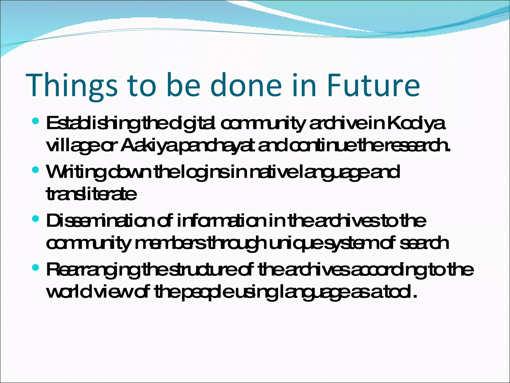 Things to be done in Future Establishing the digital community archive in Kodiya village or Aakiya panchayat and continue the research. Writing down the logins in native language and transliterate Dissemination of information in the archives to the community members through unique system of search Rearranging the structure of the archives according to the world view of the people using language as a tool. 