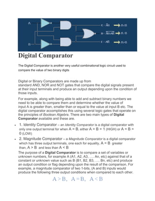 Digital Comparator
The Digital Comparator is another very useful combinational logic circuit used to
compare the value of two binary digits
Digital or Binary Comparators are made up from
standard AND, NOR and NOT gates that compare the digital signals present
at their input terminals and produce an output depending upon the condition of
those inputs.
For example, along with being able to add and subtract binary numbers we
need to be able to compare them and determine whether the value of
input A is greater than, smaller than or equal to the value at input B etc. The
digital comparator accomplishes this using several logic gates that operate on
the principles of Boolean Algebra. There are two main types of Digital
Comparator available and these are.
 1. Identity Comparator – an Identity Comparator is a digital comparator with
only one output terminal for when A = B, either A = B = 1 (HIGH) or A = B =
0 (LOW)
 2. Magnitude Comparator – a Magnitude Comparator is a digital comparator
which has three output terminals, one each for equality, A = B greater
than, A > B and less than A < B
The purpose of a Digital Comparator is to compare a set of variables or
unknown numbers, for example A (A1, A2, A3, …. An, etc) against that of a
constant or unknown value such as B (B1, B2, B3, …. Bn, etc) and produce
an output condition or flag depending upon the result of the comparison. For
example, a magnitude comparator of two 1-bits, (A and B) inputs would
produce the following three output conditions when compared to each other.
 