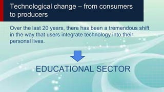 Technological change – from consumers
to producers
Over the last 20 years, there has been a tremendous shift
in the way that users integrate technology into their
personal lives.
EDUCATIONAL SECTOR
 