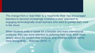The change from a ‘read Web’ to a ‘read/write Web’ has encouraged
teachers to become increasingly inventive in their approach to
engaging technologically smart learners who want to publish their work
in the cloud.
When students write or speak for a broader and more international
audience, they pay more attention to polishing their work, think more
deeply about the content they produce, and consider cultural norms
more thoughtfully… Ramírez (2010: 1)
 