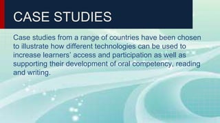 CASE STUDIES
Case studies from a range of countries have been chosen
to illustrate how different technologies can be used to
increase learners’ access and participation as well as
supporting their development of oral competency, reading
and writing.
 