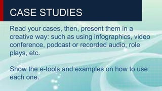 CASE STUDIES
Read your cases, then, present them in a
creative way: such as using infographics, video
conference, podcast or recorded audio, role
plays, etc.
Show the e-tools and examples on how to use
each one.
 