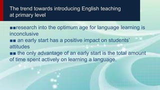 The trend towards introducing English teaching
at primary level
■■research into the optimum age for language learning is
inconclusive
■■ an early start has a positive impact on students’
attitudes
■■ the only advantage of an early start is the total amount
of time spent actively on learning a language.
 