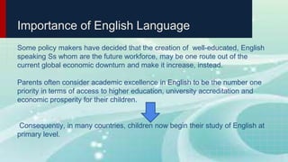 Importance of English Language
Some policy makers have decided that the creation of well-educated, English
speaking Ss whom are the future workforce, may be one route out of the
current global economic downturn and make it increase, instead.
Parents often consider academic excellence in English to be the number one
priority in terms of access to higher education, university accreditation and
economic prosperity for their children.
Consequently, in many countries, children now begin their study of English at
primary level.
 