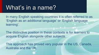 What’s in a name?
In many English speaking countries it is often referred to as
‘English as an additional language’ or ‘English language
learning’.
The distinctive position in these contexts is for learners to
acquire English alongside other subjects.
This approach has proved very popular in the US, Canada,
Australia and the UK.
 