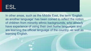 ESL
In other areas, such as the Middle East, the term ‘English
as another language’ has been coined to reflect the notion
of children from minority ethnic backgrounds, who already
have experience of using their own home languages and
are learning the official language of the country, as well as
learning English.
 
