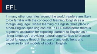 EFL
In many other countries around the world, readers are likely
to be familiar with the concept of learning ‘English as a
foreign language’, where learning of English takes place in
a non-English speaking context. In EFL classrooms there is
a general aspiration for exposing learners to English as a
‘living language’, providing natural opportunities to practise
target language through the use of authentic texts and
exposure to real models of spoken English.
 