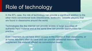 Role of technology
In the EFL case, the role of technology can provide a significant addition to the
other more conventional tools (blackboards, textbooks, cassette players) that
are found in classrooms around the world.
Technologies like the internet can provide access to large quantities of
authentic input material and at the same time can provide opportunities for
practice.
Even if learners do not have direct access to the internet in their classrooms, or
at home, teachers often do have and can provide additional resources to
supplement the material offered via conventional means.
 