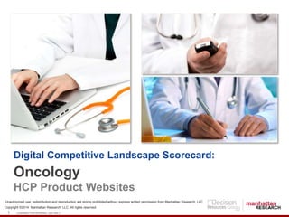 Digital Competitive Landscape Scorecard: 
Oncology 
HCP Product Websites 
Unauthorized use, redistribution and reproduction are strictly prohibited without express written permission from Manhattan Research, LLC 
Copyright ©2014 Manhattan Research, LLC. All rights reserved. 
1 LICENSED FOR INTERNAL USE ONLY 
 