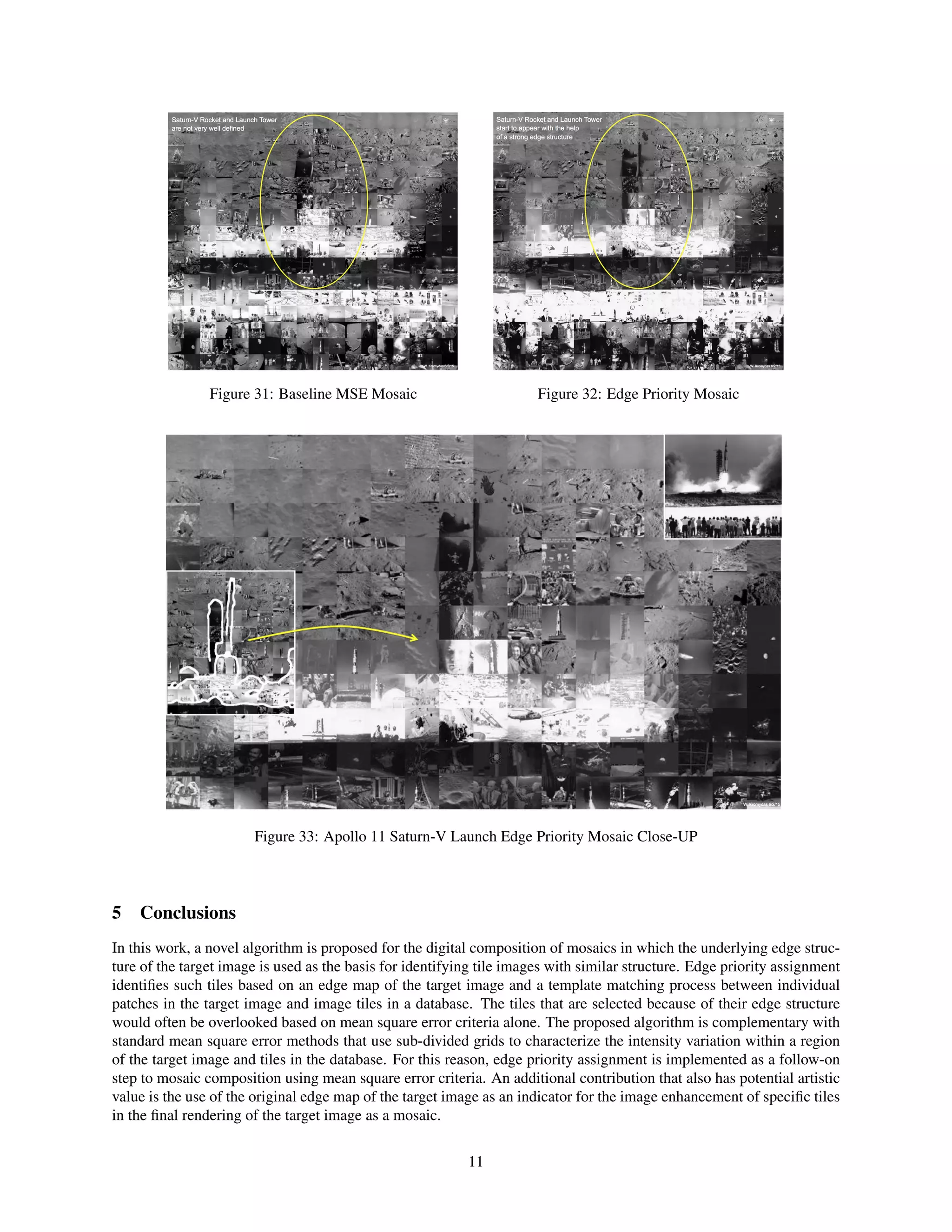 Figure 31: Baseline MSE Mosaic Figure 32: Edge Priority Mosaic
Figure 33: Apollo 11 Saturn-V Launch Edge Priority Mosaic Close-UP
5 Conclusions
In this work, a novel algorithm is proposed for the digital composition of mosaics in which the underlying edge struc-
ture of the target image is used as the basis for identifying tile images with similar structure. Edge priority assignment
identiﬁes such tiles based on an edge map of the target image and a template matching process between individual
patches in the target image and image tiles in a database. The tiles that are selected because of their edge structure
would often be overlooked based on mean square error criteria alone. The proposed algorithm is complementary with
standard mean square error methods that use sub-divided grids to characterize the intensity variation within a region
of the target image and tiles in the database. For this reason, edge priority assignment is implemented as a follow-on
step to mosaic composition using mean square error criteria. An additional contribution that also has potential artistic
value is the use of the original edge map of the target image as an indicator for the image enhancement of speciﬁc tiles
in the ﬁnal rendering of the target image as a mosaic.
11
 